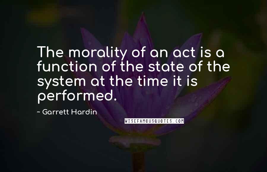 Garrett Hardin Quotes: The morality of an act is a function of the state of the system at the time it is performed.