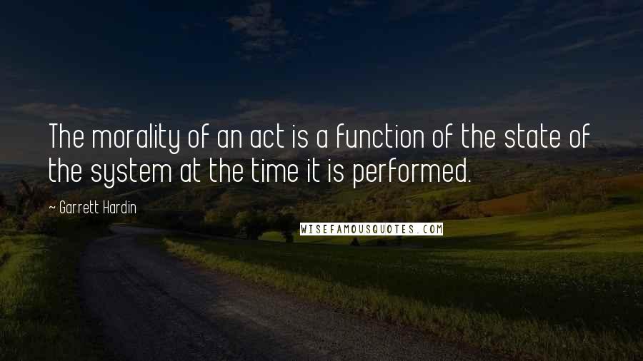 Garrett Hardin Quotes: The morality of an act is a function of the state of the system at the time it is performed.