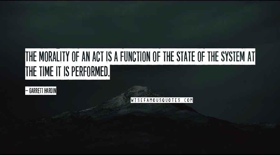 Garrett Hardin Quotes: The morality of an act is a function of the state of the system at the time it is performed.