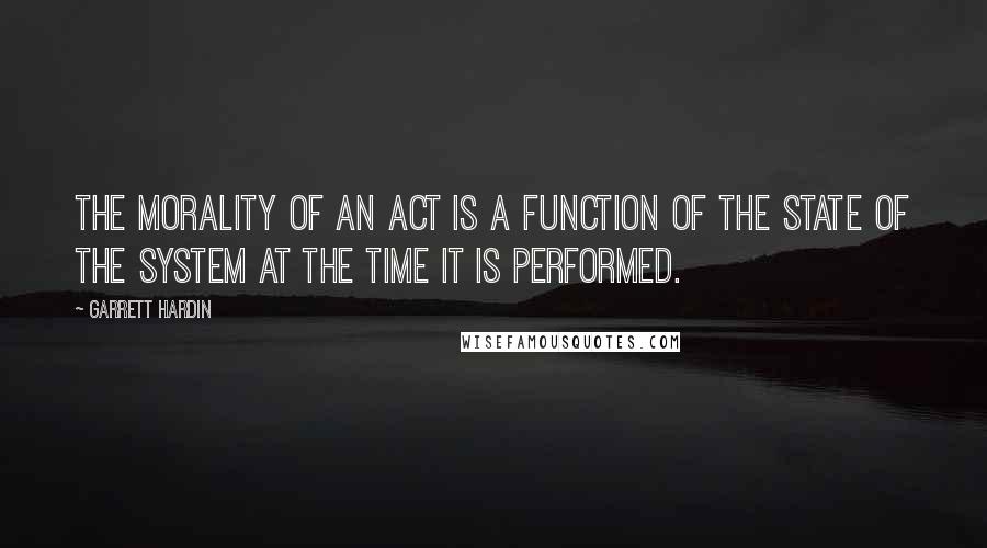 Garrett Hardin Quotes: The morality of an act is a function of the state of the system at the time it is performed.