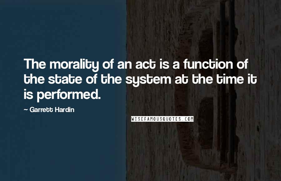 Garrett Hardin Quotes: The morality of an act is a function of the state of the system at the time it is performed.