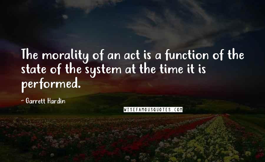 Garrett Hardin Quotes: The morality of an act is a function of the state of the system at the time it is performed.