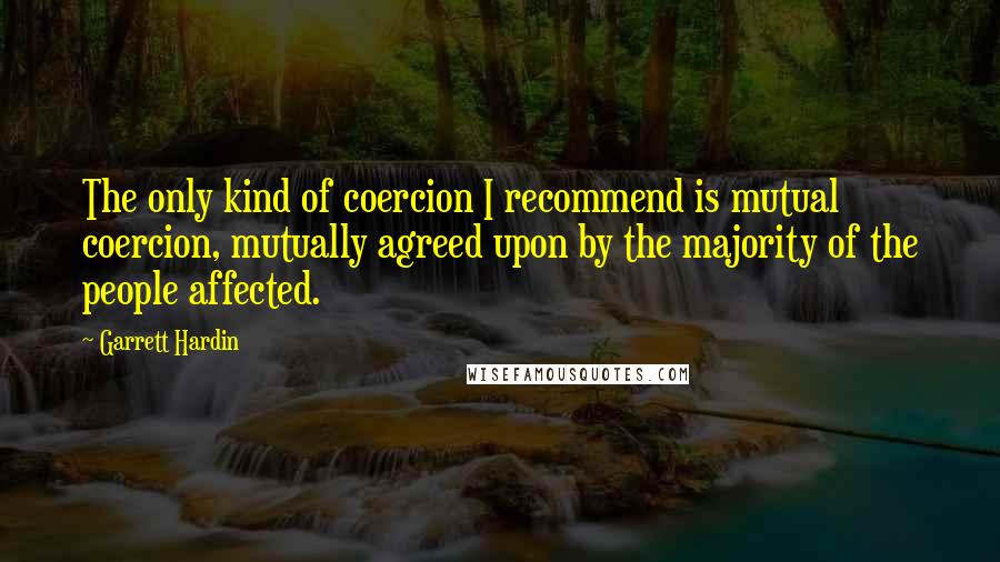 Garrett Hardin Quotes: The only kind of coercion I recommend is mutual coercion, mutually agreed upon by the majority of the people affected.