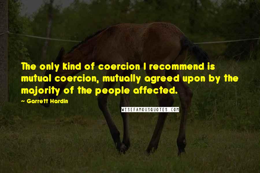 Garrett Hardin Quotes: The only kind of coercion I recommend is mutual coercion, mutually agreed upon by the majority of the people affected.