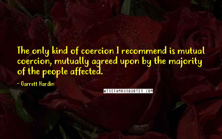 Garrett Hardin Quotes: The only kind of coercion I recommend is mutual coercion, mutually agreed upon by the majority of the people affected.