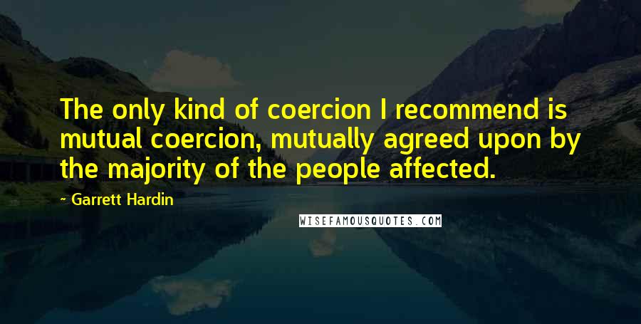 Garrett Hardin Quotes: The only kind of coercion I recommend is mutual coercion, mutually agreed upon by the majority of the people affected.