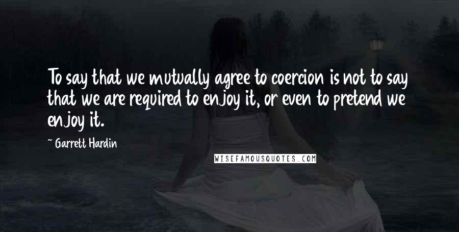 Garrett Hardin Quotes: To say that we mutually agree to coercion is not to say that we are required to enjoy it, or even to pretend we enjoy it.