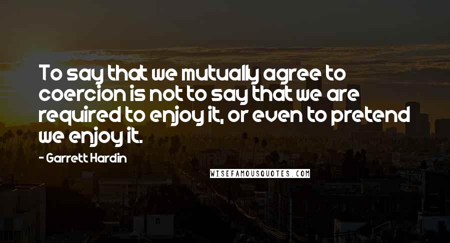 Garrett Hardin Quotes: To say that we mutually agree to coercion is not to say that we are required to enjoy it, or even to pretend we enjoy it.