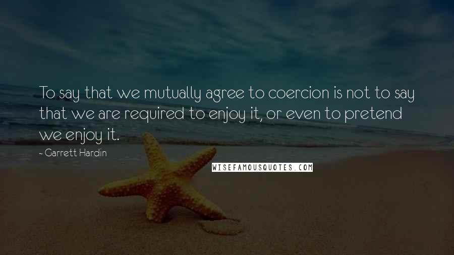 Garrett Hardin Quotes: To say that we mutually agree to coercion is not to say that we are required to enjoy it, or even to pretend we enjoy it.