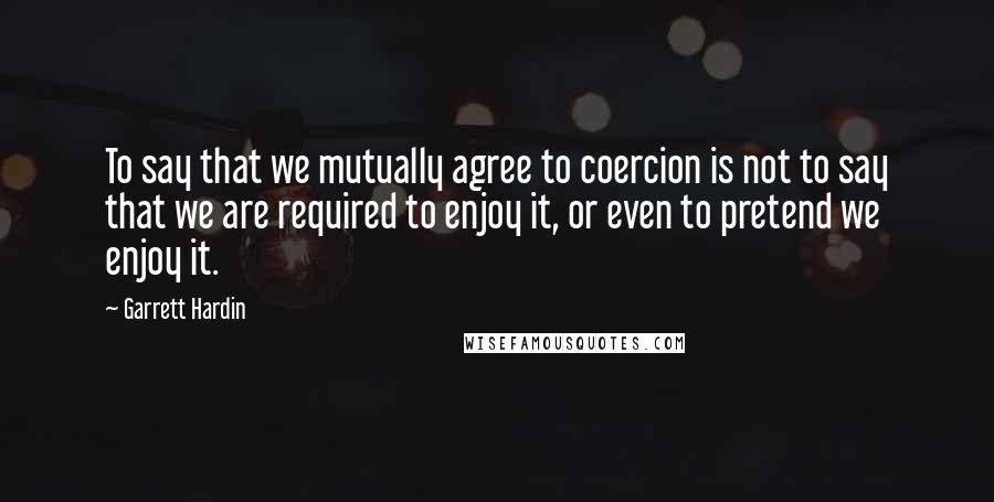 Garrett Hardin Quotes: To say that we mutually agree to coercion is not to say that we are required to enjoy it, or even to pretend we enjoy it.