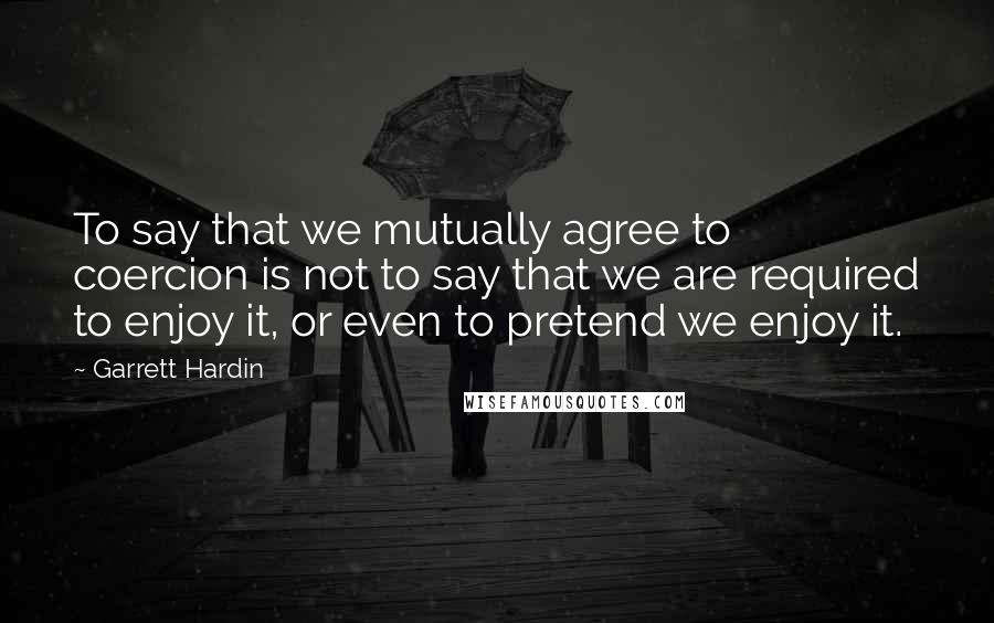 Garrett Hardin Quotes: To say that we mutually agree to coercion is not to say that we are required to enjoy it, or even to pretend we enjoy it.