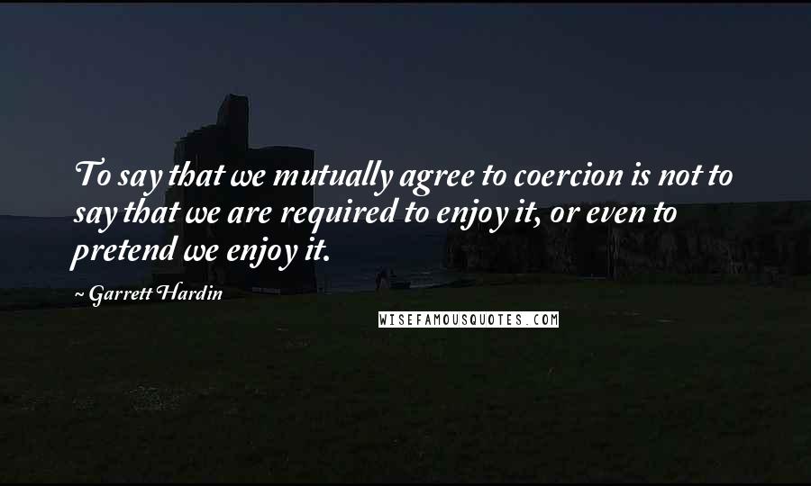 Garrett Hardin Quotes: To say that we mutually agree to coercion is not to say that we are required to enjoy it, or even to pretend we enjoy it.