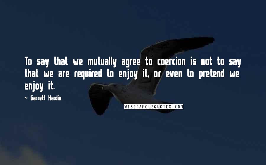 Garrett Hardin Quotes: To say that we mutually agree to coercion is not to say that we are required to enjoy it, or even to pretend we enjoy it.
