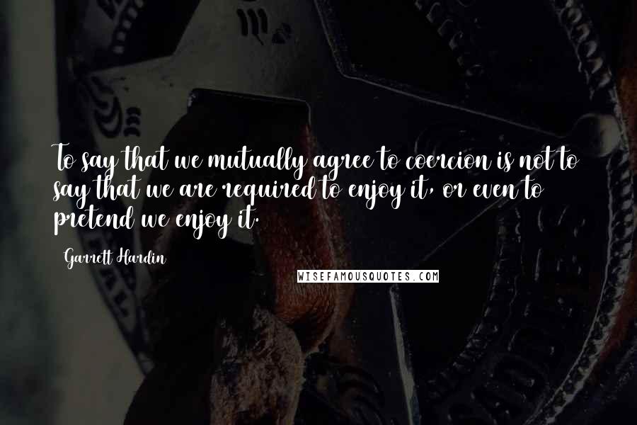 Garrett Hardin Quotes: To say that we mutually agree to coercion is not to say that we are required to enjoy it, or even to pretend we enjoy it.