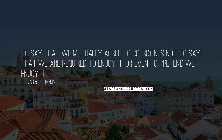 Garrett Hardin Quotes: To say that we mutually agree to coercion is not to say that we are required to enjoy it, or even to pretend we enjoy it.