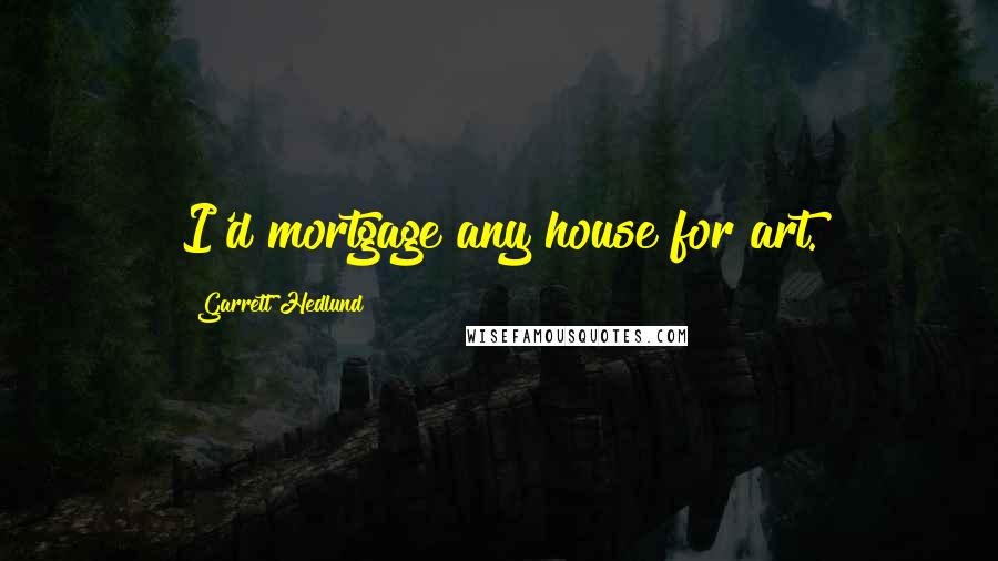 Garrett Hedlund Quotes: I'd mortgage any house for art.