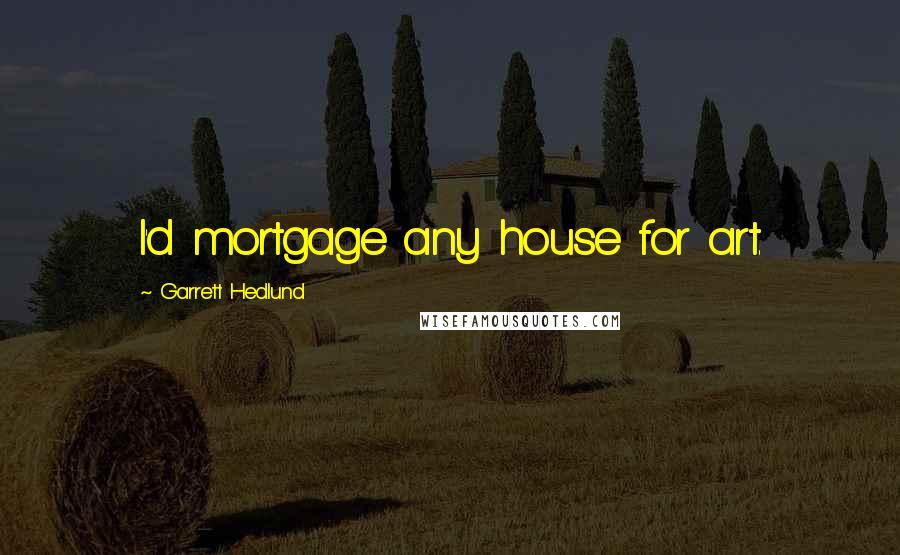 Garrett Hedlund Quotes: I'd mortgage any house for art.