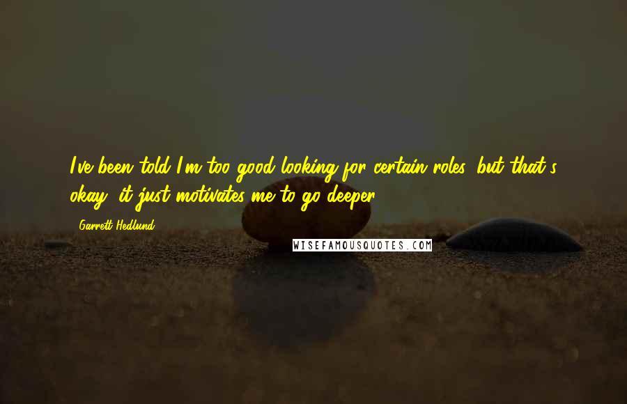 Garrett Hedlund Quotes: I've been told I'm too good looking for certain roles, but that's okay, it just motivates me to go deeper.