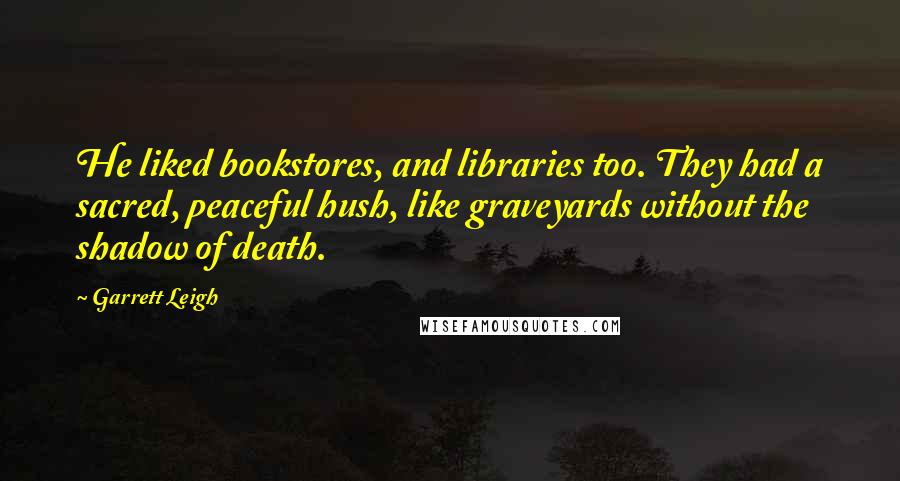 Garrett Leigh Quotes: He liked bookstores, and libraries too. They had a sacred, peaceful hush, like graveyards without the shadow of death.