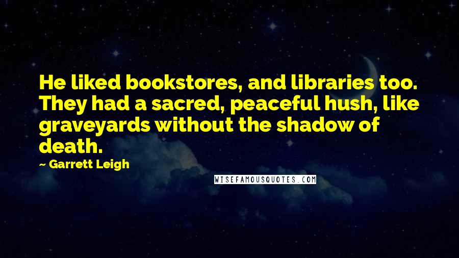 Garrett Leigh Quotes: He liked bookstores, and libraries too. They had a sacred, peaceful hush, like graveyards without the shadow of death.