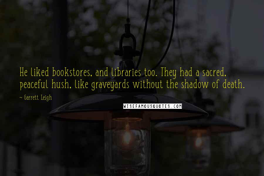 Garrett Leigh Quotes: He liked bookstores, and libraries too. They had a sacred, peaceful hush, like graveyards without the shadow of death.