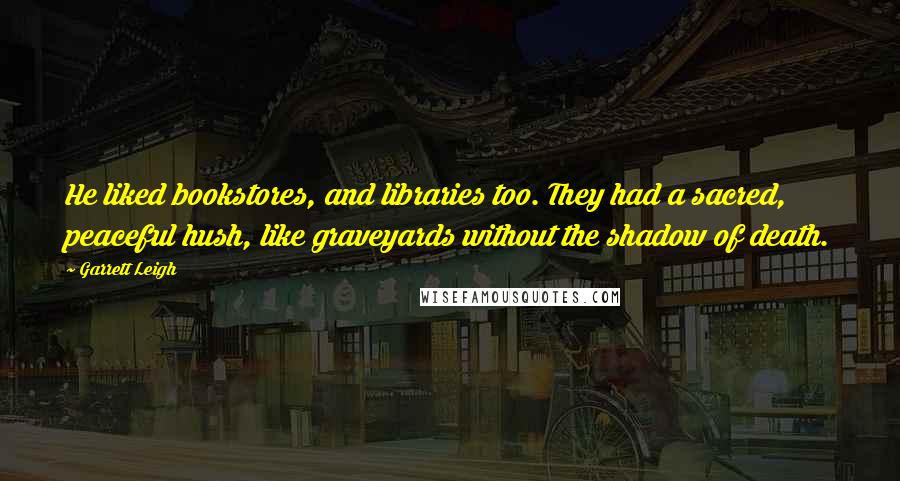 Garrett Leigh Quotes: He liked bookstores, and libraries too. They had a sacred, peaceful hush, like graveyards without the shadow of death.