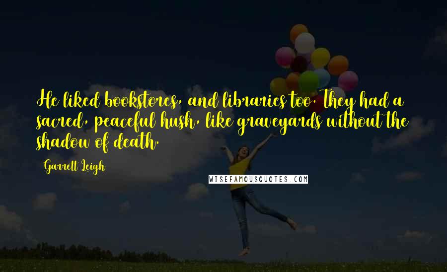 Garrett Leigh Quotes: He liked bookstores, and libraries too. They had a sacred, peaceful hush, like graveyards without the shadow of death.