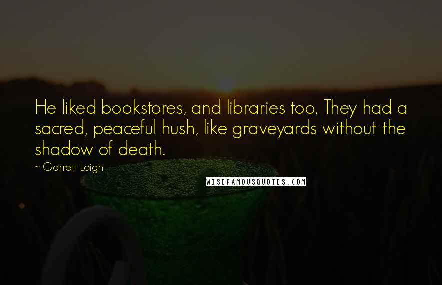 Garrett Leigh Quotes: He liked bookstores, and libraries too. They had a sacred, peaceful hush, like graveyards without the shadow of death.