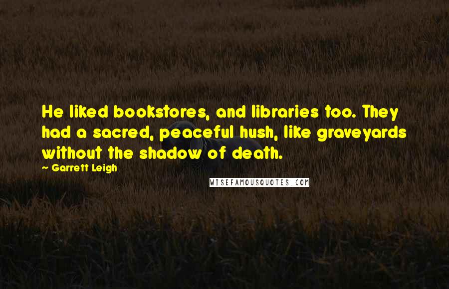 Garrett Leigh Quotes: He liked bookstores, and libraries too. They had a sacred, peaceful hush, like graveyards without the shadow of death.