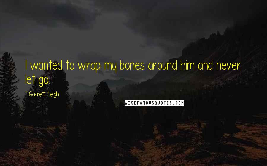 Garrett Leigh Quotes: I wanted to wrap my bones around him and never let go.