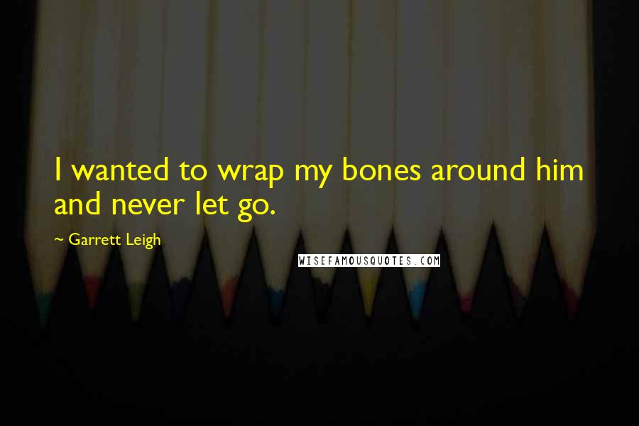 Garrett Leigh Quotes: I wanted to wrap my bones around him and never let go.