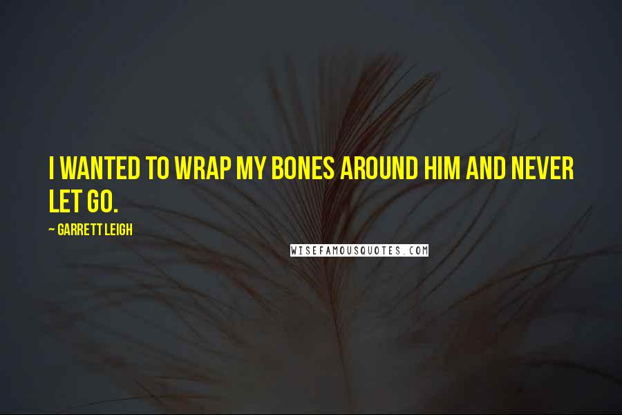 Garrett Leigh Quotes: I wanted to wrap my bones around him and never let go.