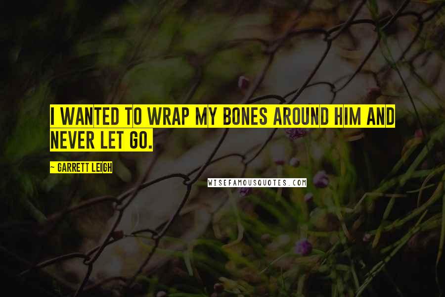Garrett Leigh Quotes: I wanted to wrap my bones around him and never let go.
