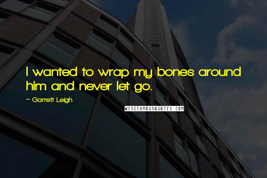 Garrett Leigh Quotes: I wanted to wrap my bones around him and never let go.