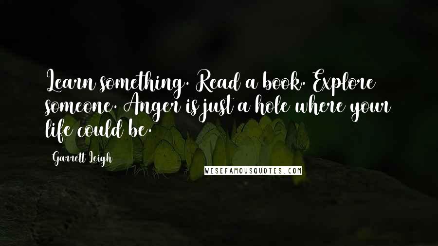 Garrett Leigh Quotes: Learn something. Read a book. Explore someone. Anger is just a hole where your life could be.