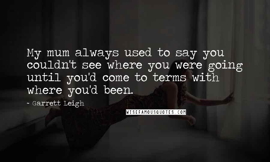 Garrett Leigh Quotes: My mum always used to say you couldn't see where you were going until you'd come to terms with where you'd been.