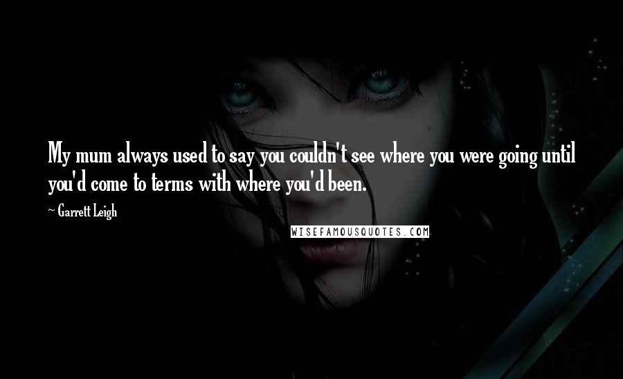 Garrett Leigh Quotes: My mum always used to say you couldn't see where you were going until you'd come to terms with where you'd been.