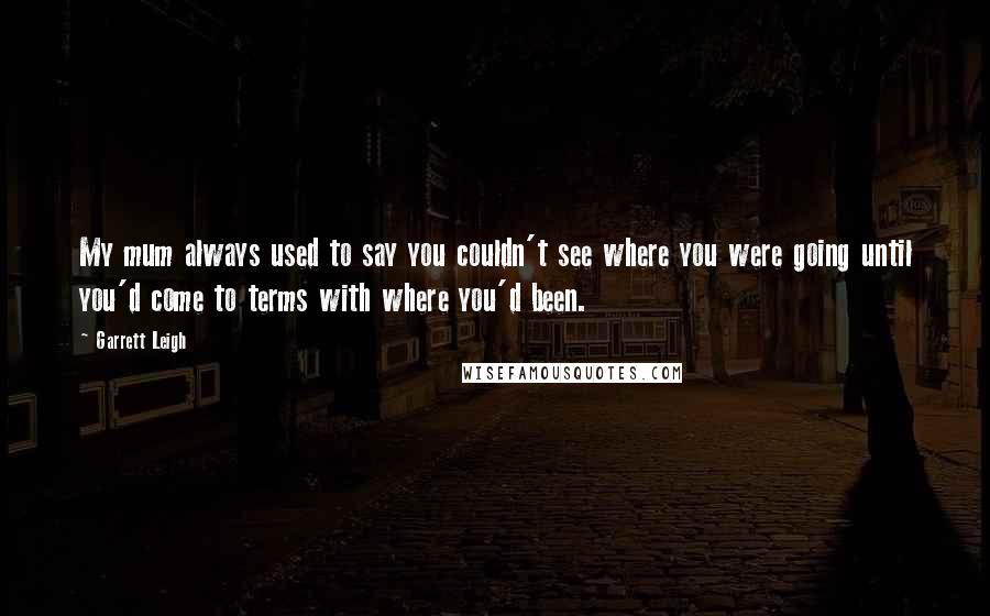 Garrett Leigh Quotes: My mum always used to say you couldn't see where you were going until you'd come to terms with where you'd been.