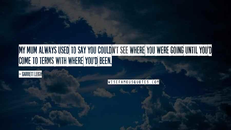 Garrett Leigh Quotes: My mum always used to say you couldn't see where you were going until you'd come to terms with where you'd been.