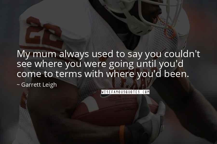 Garrett Leigh Quotes: My mum always used to say you couldn't see where you were going until you'd come to terms with where you'd been.