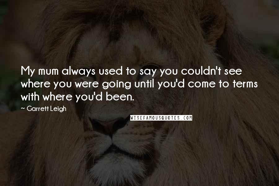 Garrett Leigh Quotes: My mum always used to say you couldn't see where you were going until you'd come to terms with where you'd been.