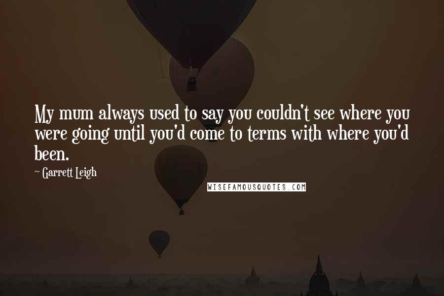 Garrett Leigh Quotes: My mum always used to say you couldn't see where you were going until you'd come to terms with where you'd been.