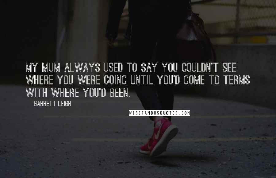 Garrett Leigh Quotes: My mum always used to say you couldn't see where you were going until you'd come to terms with where you'd been.