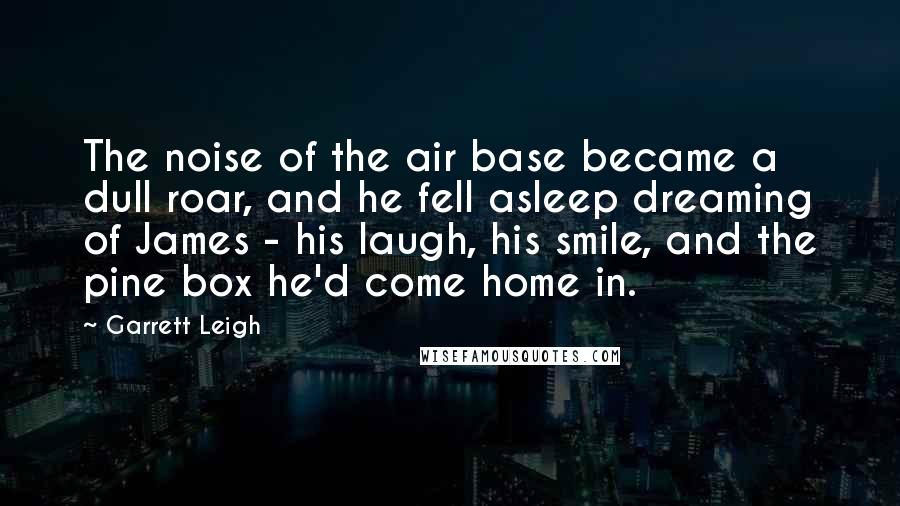 Garrett Leigh Quotes: The noise of the air base became a dull roar, and he fell asleep dreaming of James - his laugh, his smile, and the pine box he'd come home in.