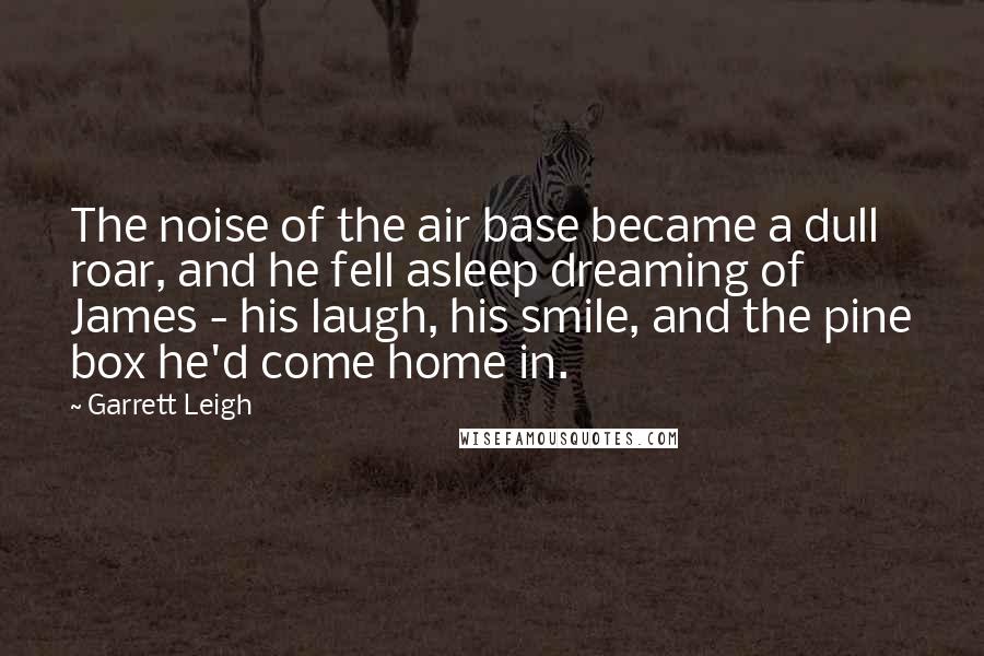 Garrett Leigh Quotes: The noise of the air base became a dull roar, and he fell asleep dreaming of James - his laugh, his smile, and the pine box he'd come home in.