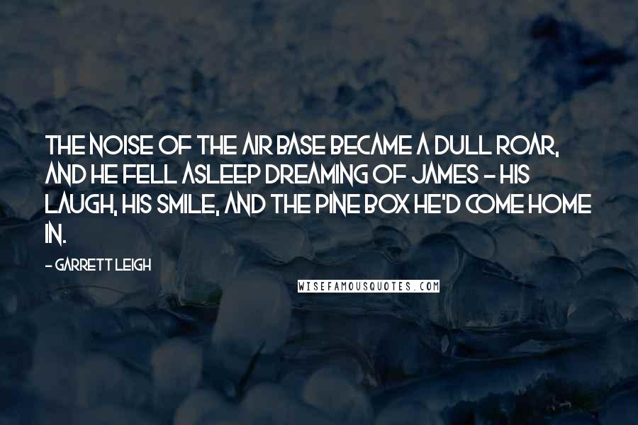 Garrett Leigh Quotes: The noise of the air base became a dull roar, and he fell asleep dreaming of James - his laugh, his smile, and the pine box he'd come home in.