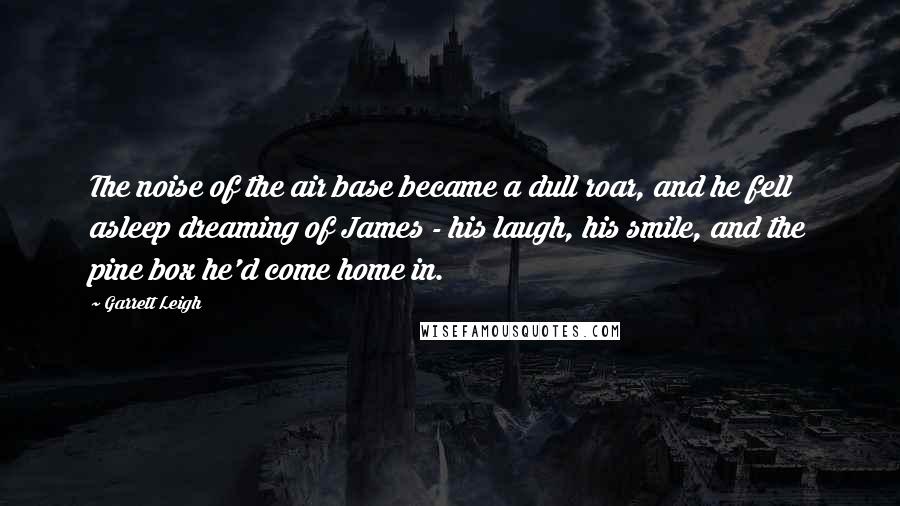 Garrett Leigh Quotes: The noise of the air base became a dull roar, and he fell asleep dreaming of James - his laugh, his smile, and the pine box he'd come home in.