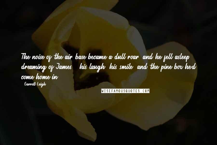 Garrett Leigh Quotes: The noise of the air base became a dull roar, and he fell asleep dreaming of James - his laugh, his smile, and the pine box he'd come home in.