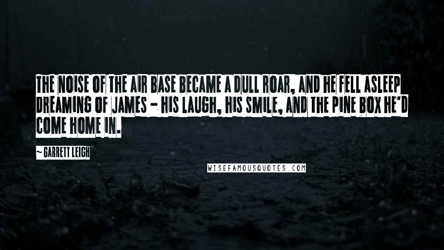 Garrett Leigh Quotes: The noise of the air base became a dull roar, and he fell asleep dreaming of James - his laugh, his smile, and the pine box he'd come home in.