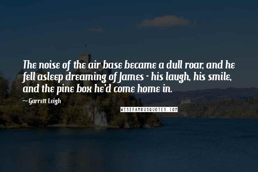 Garrett Leigh Quotes: The noise of the air base became a dull roar, and he fell asleep dreaming of James - his laugh, his smile, and the pine box he'd come home in.